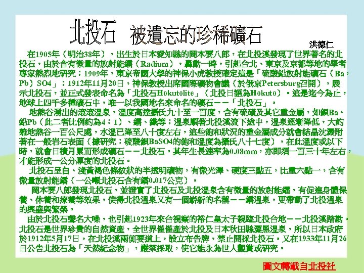 洪德仁 在 1905年（明治 38年），出生於日本愛知縣的岡本要八郎，在北投溪發現了世界著名的北 投石，由於含有微量的放射能鐳（Radium），轟動一時，引起台北、東京及京都等地的學者 專家熱烈地研究； 1909年，東京帝國大學的神保小虎教授確定這是「硫酸鉛放射能礦石（Ba， Pb）SO 4」； 1912年 11月20日，神保教授出席國際礦物會議（於俄京Petersburg召開），展 示北投石，並正式發表命名為「北投石Hokutolite」（北投日語為Hokuto）。這是迄今為止， 地球上四千多種礦石中，唯一以我國地名來命名的礦石－－「北投石」。 地熱谷湧出的滾滾溫泉，溫度高達攝氏九十至一百度，含有硫磺及其它重金屬，如鋇Ba、