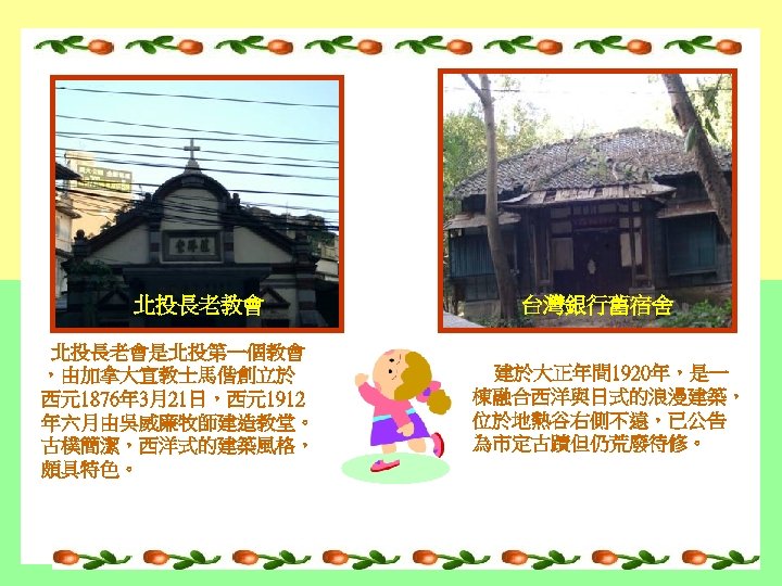 北投長老教會 北投長老會是北投第一個教會 ，由加拿大宣教士馬偕創立於 西元1876年 3月21日，西元1912 年六月由吳威廉牧師建造教堂。 古樸簡潔，西洋式的建築風格， 頗具特色。 台灣銀行舊宿舍 建於大正年間 1920年，是一 棟融合西洋與日式的浪漫建築， 位於地熱谷右側不遠，已公告 為市定古蹟但仍荒廢待修。