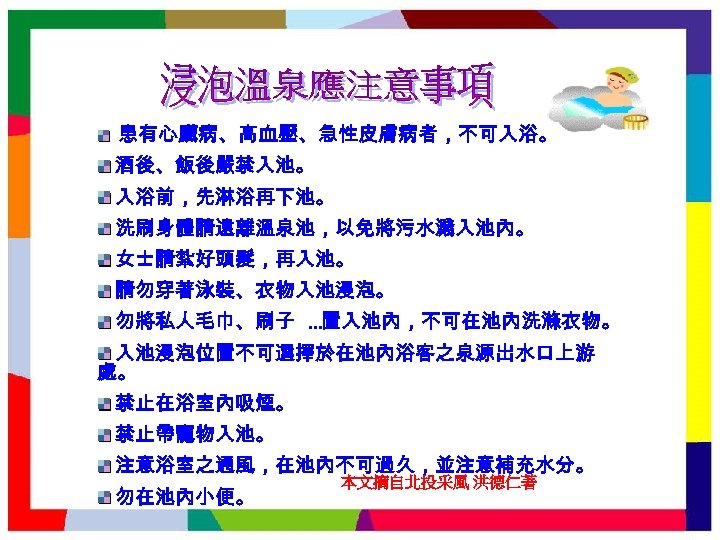 患有心臟病、高血壓、急性皮膚病者，不可入浴。 酒後、飯後嚴禁入池。 入浴前，先淋浴再下池。 洗刷身體請遠離溫泉池，以免將污水濺入池內。 女士請紮好頭髮，再入池。 請勿穿著泳裝、衣物入池浸泡。 勿將私人毛巾、刷子 …置入池內，不可在池內洗滌衣物。 入池浸泡位置不可選擇於在池內浴客之泉源出水口上游 處。 禁止在浴室內吸煙。 禁止帶寵物入池。 注意浴室之通風，在池內不可過久，並注意補充水分。 勿在池內小便。