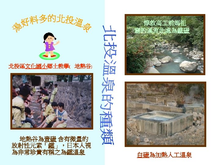 惇敘高 前媽祖 窟的溪流此處為鐵磺 北投區文化國小鄉土教學﹝ 地熱谷﹞ 地熱谷為青磺 含有微量的 放射性元素「鐳」，日本人視 為非常珍貴有稱之為鐳溫泉 白磺為加熱人 溫泉 