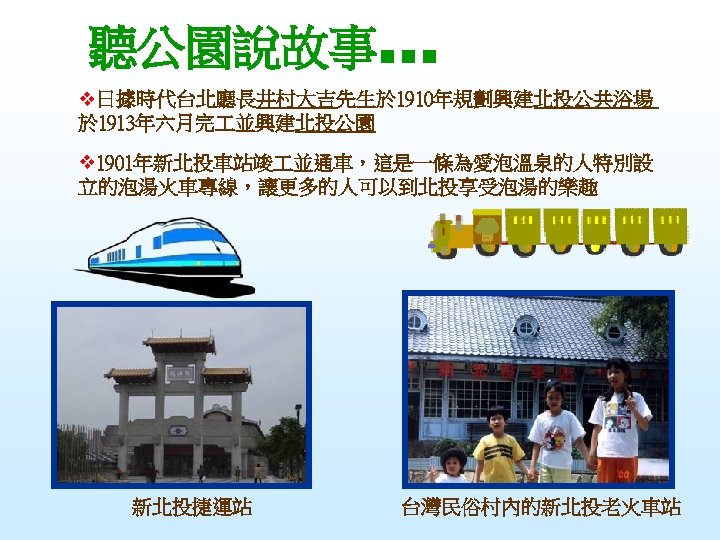 聽公園說故事… v日據時代台北廳長井村大吉先生於 1910年規劃興建北投公共浴場 於 1913年六月完 並興建北投公園 v 1901年新北投車站竣 並通車，這是一條為愛泡溫泉的人特別設 立的泡湯火車專線，讓更多的人可以到北投享受泡湯的樂趣 新北投捷運站 台灣民俗村內的新北投老火車站 