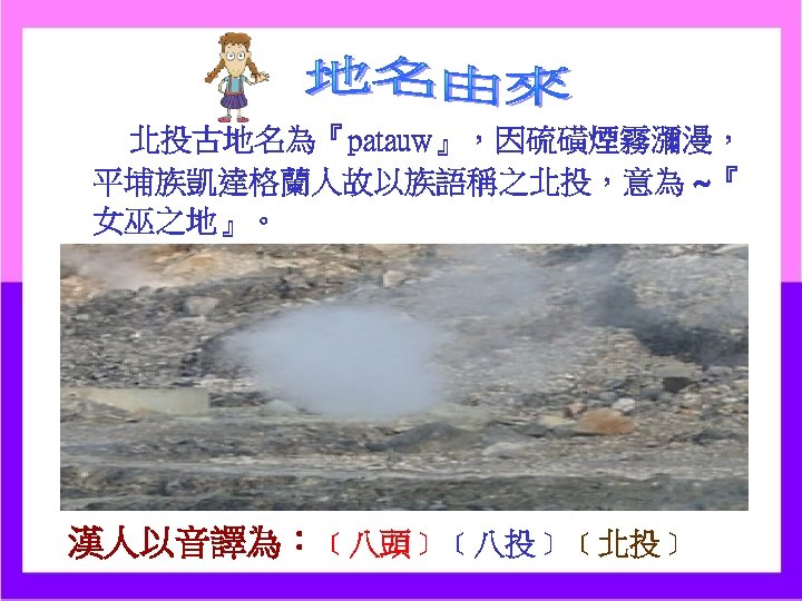 北投古地名為『patauw』，因硫磺煙霧瀰漫， 平埔族凱達格蘭人故以族語稱之北投，意為 ~『 女巫之地』。 漢人以音譯為：﹝八頭﹞﹝八投﹞﹝北投﹞ 