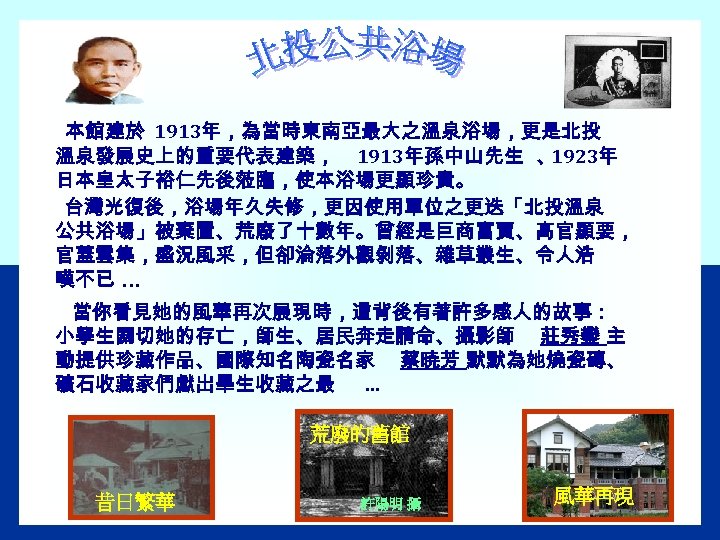 本館建於 1913年，為當時東南亞最大之溫泉浴場，更是北投 溫泉發展史上的重要代表建築， 1913年孫中山先生 、 1923年 日本皇太子裕仁先後蒞臨，使本浴場更顯珍貴。 台灣光復後，浴場年久失修，更因使用單位之更迭「北投溫泉 公共浴場」被棄置、荒廢了十數年。曾經是巨商富賈、高官顯要， 官蓋雲集，盛況風采，但卻淪落外觀剝落、雜草叢生、令人浩 嘆不已 … 當你看見她的風華再次展現時，這背後有著許多感人的故事： 小學生關切她的存亡，師生、居民奔走請命、攝影師