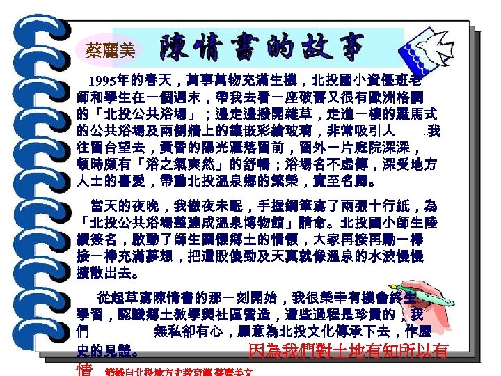 蔡麗美 1995年的春天，萬事萬物充滿生機，北投國小資優班老 師和學生在一個週末，帶我去看一座破舊又很有歐洲格調 的「北投公共浴場」；邊走邊撥開雜草，走進一樓的羅馬式 的公共浴場及兩側牆上的鑲嵌彩繪玻璃，非常吸引人 我 往窗台望去，黃昏的陽光灑落窗前，窗外一片庭院深深， 頓時頗有「浴之氣爽然」的舒暢；浴場名不虛傳，深受地方 人士的喜愛，帶動北投溫泉鄉的繁榮，實至名歸。 ‧‧ 當天的夜晚，我徹夜未眠，手握鋼筆寫了兩張十行紙，為 「北投公共浴場整建成溫泉博物館」請命。北投國小師生陸 續簽名，啟動了師生關懷鄉土的情懷，大家再接再勵一棒 接一棒充滿夢想，把這股傻勁及天真就像溫泉的水波慢慢