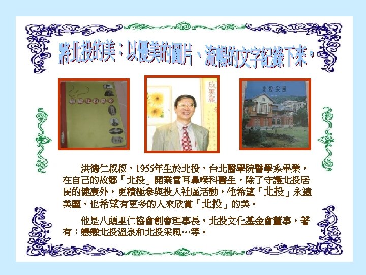 洪德仁叔叔，1955年生於北投，台北醫學院醫學系畢業， 在自己的故鄉「北投」開業當耳鼻喉科醫生，除了守護北投居 民的健康外，更積極參與投入社區活動，他希望「北投」永遠 美麗，也希望有更多的人來欣賞「北投」的美。 　　他是八頭里仁協會創會理事長，北投文化基金會董事，著 有：戀戀北投溫泉和北投采風…等。 