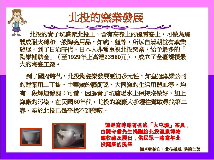 北投的窯業發展 北投的貴子坑盛產北投土，含有高嶺土的優質瓷土，可做為燒 製成耐火磚和一般陶瓷用品，如碗、盤等。所以自清朝就有窯業 發展。到了日治時代，日本人非常重視北投窯業，給予最多的「 陶業補助金」（至 1929年止高達 23580元），成立了全臺規模最 大的陶瓷 廠。 到了國府時代，北投陶瓷業發展更加多元性，如皇冠窯業公司 的建築用二丁掛、中華窯的藝術瓷、大同窯的生活用器皿等，均 有一段輝煌發展；可惜，因為貴子坑礦場水土保持沒做好，加上 窯廠的污染，在民國60年代，北投的窯廠大多遷往鶯歌尋找第二 春，至於北投已幾乎找不到窯廠。