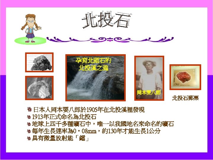 孕育北頭石的 北投溪之瀧 岡本要八郎 北投石郵票 日本人岡本要八郎於 1905年在北投溪裡發現 1913年正式命名為北投石 地球上四千多種礦石中，唯一以我國地名來命名的礦石 每年生長速率為 0‧ 08 mm，約130年才能生長 1公分 具有微量放射能「鐳」