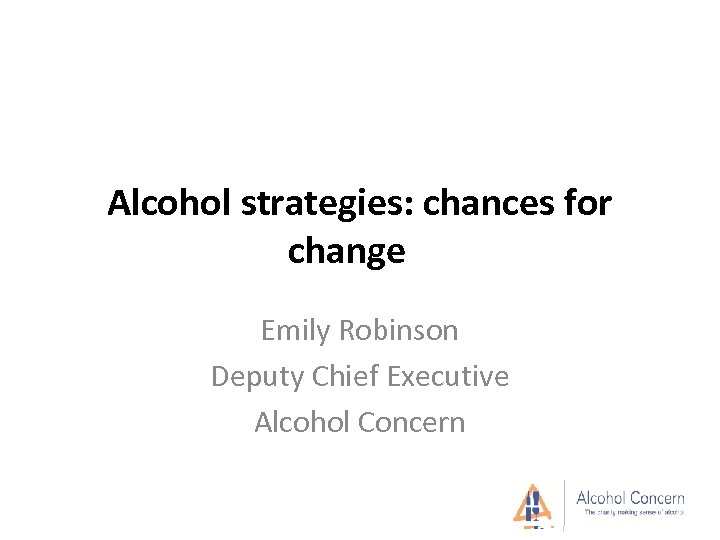 Alcohol strategies: chances for change Emily Robinson Deputy Chief Executive Alcohol Concern 