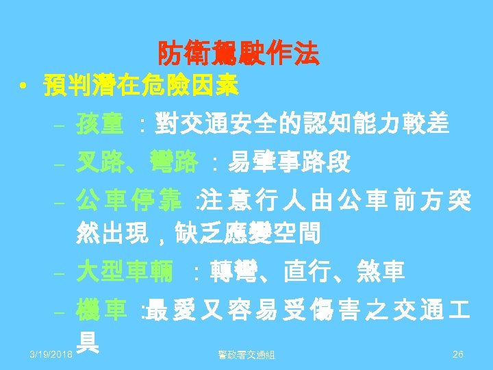 防衛駕駛作法 • 預判潛在危險因素 – 孩童 ：對交通安全的認知能力較差 – 叉路、彎路 ：易肇事路段 – 公車停靠： 意行人由公車前方突 注 然出現，缺乏應變空間