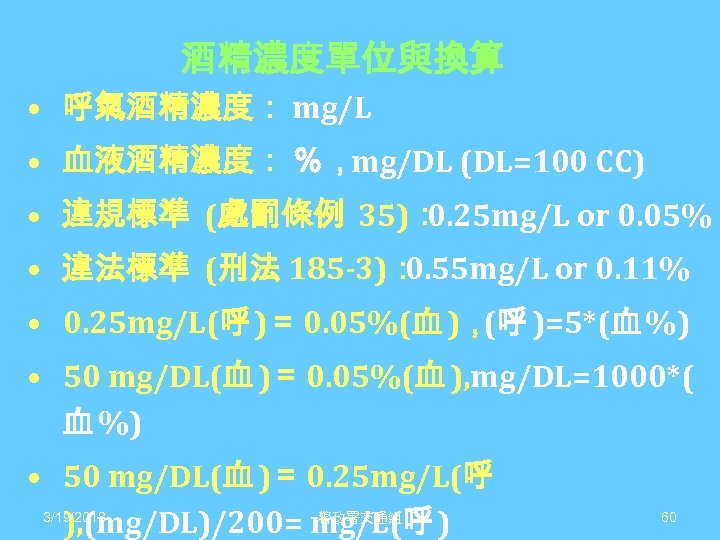 酒精濃度單位與換算 • 呼氣酒精濃度： mg/L • 血液酒精濃度： ％，mg/DL (DL=100 CC) • 違規標準 (處罰條例 35)： 0.