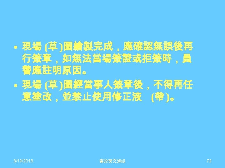  • 現場 (草 )圖繪製完成，應確認無誤後再 行簽章，如無法當場簽證或拒簽時，員 警應註明原因。 • 現場 (草 )圖經當事人簽章後，不得再任 意塗改，並禁止使用修正液 (帶 )。