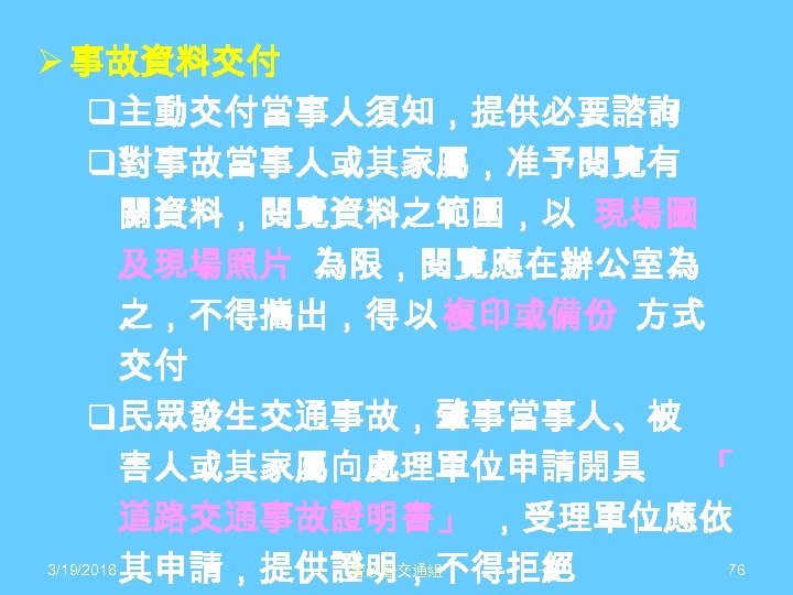 Ø 事故資料交付 q主動交付當事人須知，提供必要諮詢 q對事故當事人或其家屬，准予閱覽有 關資料，閱覽資料之範圍，以 現場圖 及現場照片 為限，閱覽應在辦公室為 之，不得攜出，得 以 複印或備份 方式 交付 q民眾發生交通事故，肇事當事人、被