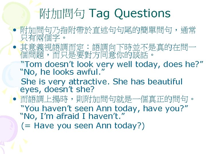 附加問句 Tag Questions • 附加問句乃指附帶於直述句句尾的簡單問句，通常 只有兩個字。 • 其意義視語調而定：語調向下時並不是真的在問一 個問題，而只是要對方同意你的談話。 “Tom doesn’t look very well