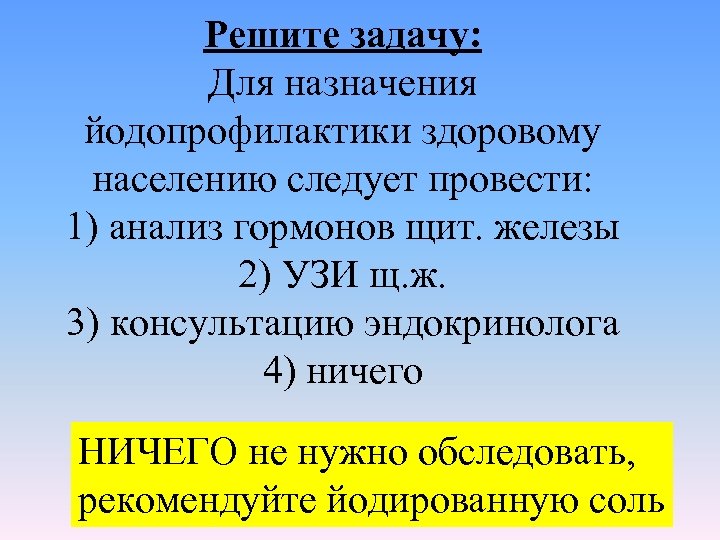 Решите задачу: Для назначения йодопрофилактики здоровому населению следует провести: 1) анализ гормонов щит. железы