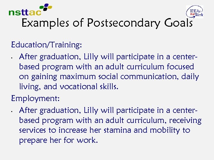 Examples of Postsecondary Goals Education/Training: • After graduation, Lilly will participate in a centerbased