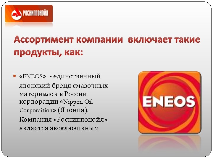 Ассортимент компании включает такие продукты, как: «ENEOS» - единственный японский бренд смазочных материалов в