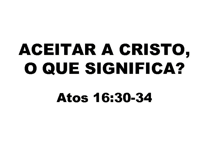 ACEITAR A CRISTO, O QUE SIGNIFICA? Atos 16: 30 -34 