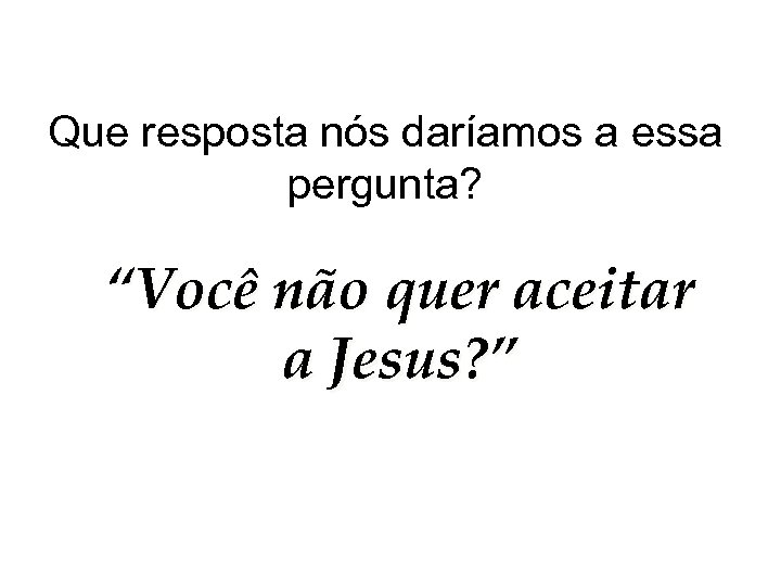 Que resposta nós daríamos a essa pergunta? “Você não quer aceitar a Jesus? ”