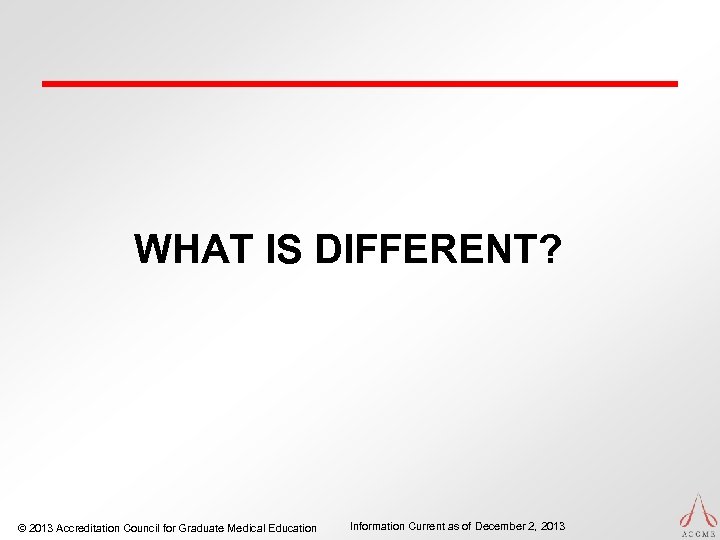WHAT IS DIFFERENT? © 2013 Accreditation Council for Graduate Medical Education Information Current as