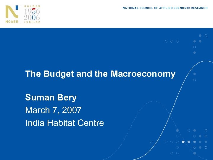 The Budget and the Macroeconomy Suman Bery March 7, 2007 India Habitat Centre 