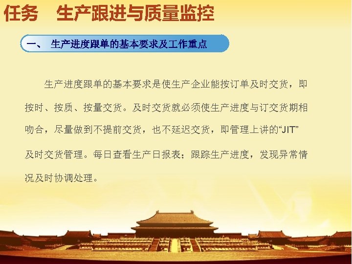 任务　生产跟进与质量监控 一、 生产进度跟单的基本要求及 作重点 　　生产进度跟单的基本要求是使生产企业能按订单及时交货，即 按时、按质、按量交货。及时交货就必须使生产进度与订交货期相 吻合，尽量做到不提前交货，也不延迟交货，即管理上讲的“JIT” 及时交货管理。每日查看生产日报表；跟踪生产进度，发现异常情 况及时协调处理。 