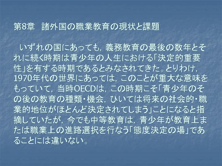 第 8章　諸外国の職業教育の現状と課題 　いずれの国にあっても，義務教育の最後の数年とそ れに続く時期は青少年の人生における「決定的重要 性」を有する時期であるとみなされてきた。とりわけ， 1970年代の世界にあっては，このことが重大な意味を もっていて，当時OECDは，この時期こそ「青少年のそ の後の教育の種類・機会，ひいては将来の社会的・職 業的地位がほとんど決定されてしまう」ことになると指 摘していたが，今でも中等教育は，青少年が教育上ま たは職業上の進路選択を行なう「態度決定の場」であ ることには違いない。 