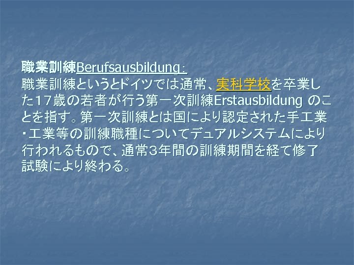 職業訓練Berufsausbildung： 職業訓練というとドイツでは通常、実科学校を卒業し た１７歳の若者が行う第一次訓練Erstausbildung のこ とを指す。第一次訓練とは国により認定された手 業 ・ 業等の訓練職種についてデュアルシステムにより 行われるもので、通常３年間の訓練期間を経て修了 試験により終わる。 