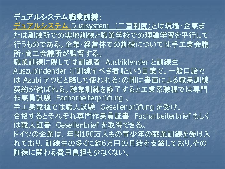 デュアルシステム職業訓練： デュアルシステム Dualsystem　（二重制度）とは現場・企業ま たは訓練所での実地訓練と職業学校での理論学習を平行して 行うものである。企業・経営体での訓練については手 業会議 所・商 会議所が監督する。 職業訓練に際しては訓練者　Ausbildender と訓練生　 Auszubindender （『訓練すべき者』という言葉で、一般口語で は Azubi
