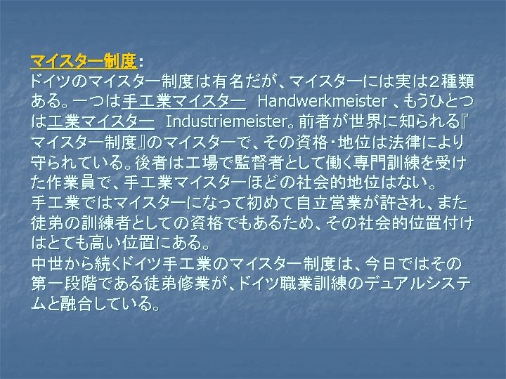 マイスター制度： ドイツのマイスター制度は有名だが、マイスターには実は２種類 ある。一つは手 業マイスター　Handwerkmeister 、もうひとつ は 業マイスター　Industriemeister。前者が世界に知られる『 マイスター制度』のマイスターで、その資格・地位は法律により 守られている。後者は 場で監督者として働く専門訓練を受け た作業員で、手 業マイスターほどの社会的地位はない。 手 業ではマイスターになって初めて自立営業が許され、また