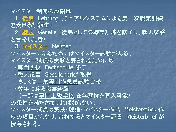 マイスター制度の段階は， 　１．徒弟　Lehrling （デュアルシステムによる第一次職業訓練 を受ける訓練生） 　２．職人　Geselle （徒弟としての職業訓練を修了し、職人試験 を合格した者） 　３．マイスター　Meister マイスターになるためにはマイスター試験がある。 マイスター試験の受験を許されるためには 　・専門学校　Fachschule 修了 　・職人証書　Gesellenbrief 取得