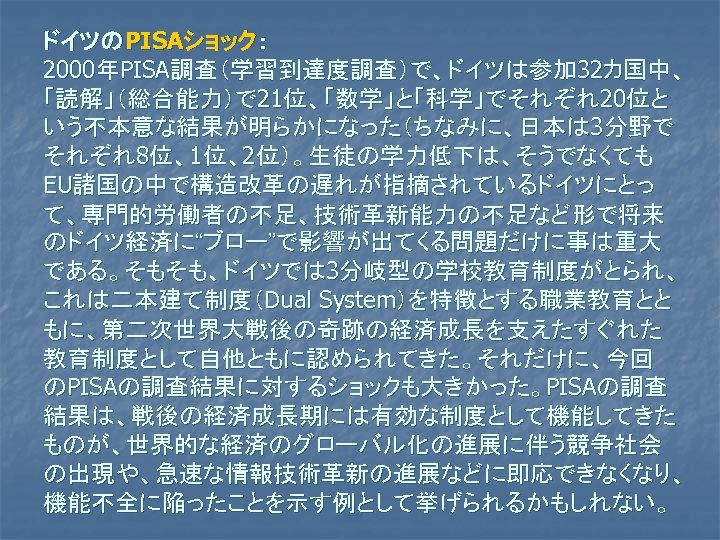 ドイツのPISAショック： 2000年PISA調査（学習到達度調査）で、ドイツは参加 32カ国中、 「読解」（総合能力）で 21位、「数学」と「科学」でそれぞれ20位と いう不本意な結果が明らかになった（ちなみに、日本は 3分野で それぞれ8位、1位、2位）。生徒の学力低下は、そうでなくても EU諸国の中で構造改革の遅れが指摘されているドイツにとっ て、専門的労働者の不足、技術革新能力の不足など形で将来 のドイツ経済に“ブロー”で影響が出てくる問題だけに事は重大 である。そもそも、ドイツでは 3分岐型の学校教育制度がとられ、 これは二本建て制度（Dual