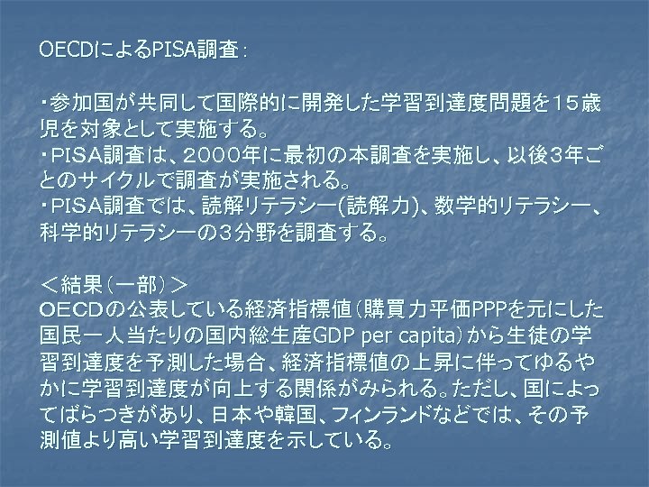 OECDによるPISA調査： ・参加国が共同して国際的に開発した学習到達度問題を１５歳 児を対象として実施する。 ・ＰＩＳＡ調査は、２０００年に最初の本調査を実施し、以後３年ご とのサイクルで調査が実施される。 ・ＰＩＳＡ調査では、読解リテラシー(読解力)、数学的リテラシー、 科学的リテラシーの３分野を調査する。 ＜結果（一部）＞ ＯＥＣＤの公表している経済指標値（購買力平価PPPを元にした 国民一人当たりの国内総生産GDP per capita）から生徒の学 習到達度を予測した場合、経済指標値の上昇に伴ってゆるや かに学習到達度が向上する関係がみられる。ただし、国によっ