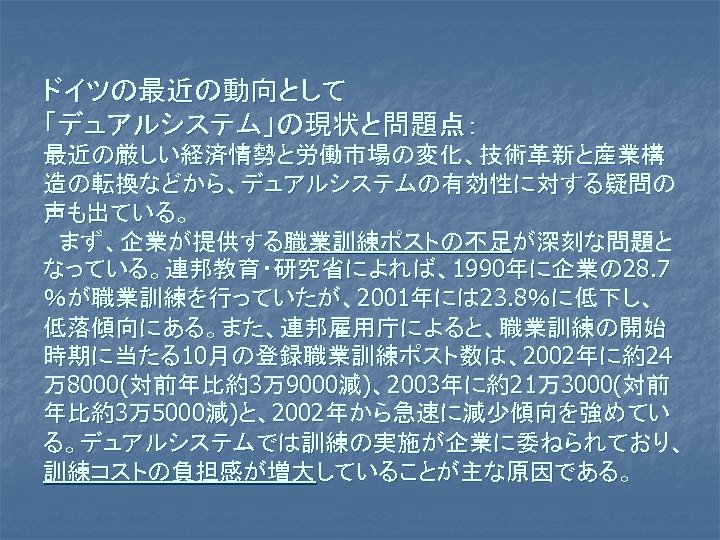 ドイツの最近の動向として 「デュアルシステム」の現状と問題点： 最近の厳しい経済情勢と労働市場の変化、技術革新と産業構 造の転換などから、デュアルシステムの有効性に対する疑問の 声も出ている。 　まず、企業が提供する職業訓練ポストの不足が深刻な問題と なっている。連邦教育・研究省によれば、1990年に企業の 28. 7 ％が職業訓練を行っていたが、2001年には 23. 8％に低下し、 低落傾向にある。また、連邦雇用庁によると、職業訓練の開始 時期に当たる10月の登録職業訓練ポスト数は、2002年に約24