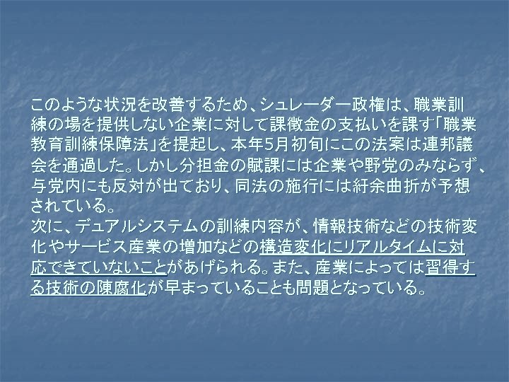 このような状況を改善するため、シュレーダー政権は、職業訓 練の場を提供しない企業に対して課徴金の支払いを課す「職業 教育訓練保障法」を提起し、本年 5月初旬にこの法案は連邦議 会を通過した。しかし分担金の賦課には企業や野党のみならず、 与党内にも反対が出ており、同法の施行には紆余曲折が予想 されている。 次に、デュアルシステムの訓練内容が、情報技術などの技術変 化やサービス産業の増加などの構造変化にリアルタイムに対 応できていないことがあげられる。また、産業によっては習得す る技術の陳腐化が早まっていることも問題となっている。 