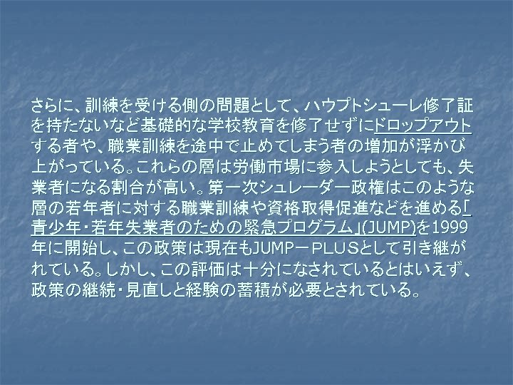 さらに、訓練を受ける側の問題として、ハウプトシューレ修了証 を持たないなど基礎的な学校教育を修了せずにドロップアウト する者や、職業訓練を途中で止めてしまう者の増加が浮かび 上がっている。これらの層は労働市場に参入しようとしても、失 業者になる割合が高い。第一次シュレーダー政権はこのような 層の若年者に対する職業訓練や資格取得促進などを進める「 青少年・若年失業者のための緊急プログラム」(JUMP)を 1999 年に開始し、この政策は現在もJUMP－ＰＬＵＳとして引き継が れている。しかし、この評価は十分になされているとはいえず、 政策の継続・見直しと経験の蓄積が必要とされている。 