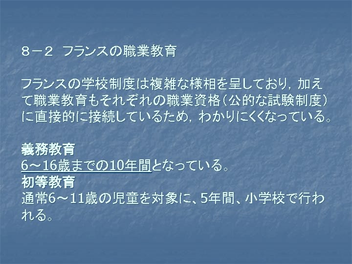 ８－２　フランスの職業教育 フランスの学校制度は複雑な様相を呈しており，加え て職業教育もそれぞれの職業資格（公的な試験制度） に直接的に接続しているため，わかりにくくなっている。 義務教育 6～ 16歳までの 10年間となっている。 　 初等教育 通常 6～ 11歳の児童を対象に、5年間、小学校で行わ れる。