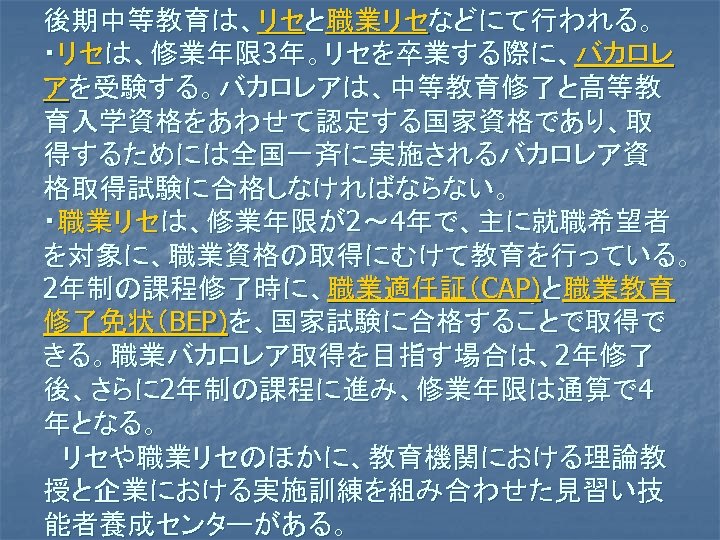 後期中等教育は、リセと職業リセなどにて行われる。 ・リセは、修業年限 3年。リセを卒業する際に、バカロレ アを受験する。バカロレアは、中等教育修了と高等教 育入学資格をあわせて認定する国家資格であり、取 得するためには全国一斉に実施されるバカロレア資 格取得試験に合格しなければならない。 ・職業リセは、修業年限が2～ 4年で、主に就職希望者 を対象に、職業資格の取得にむけて教育を行っている。 2年制の課程修了時に、職業適任証（CAP)と職業教育 修了免状（BEP)を、国家試験に合格することで取得で きる。職業バカロレア取得を目指す場合は、2年修了 後、さらに