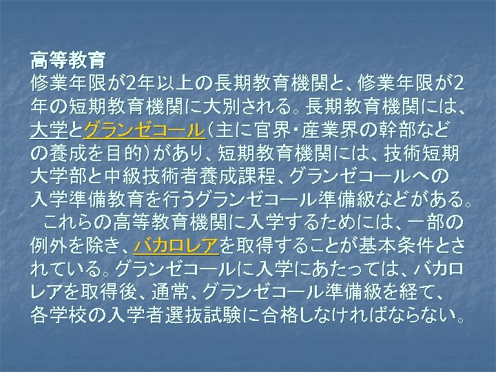 高等教育　 修業年限が2年以上の長期教育機関と、修業年限が2 年の短期教育機関に大別される。長期教育機関には、 大学とグランゼコール（主に官界・産業界の幹部など の養成を目的）があり、短期教育機関には、技術短期 大学部と中級技術者養成課程、グランゼコールへの 入学準備教育を行うグランゼコール準備級などがある。 　これらの高等教育機関に入学するためには、一部の 例外を除き、バカロレアを取得することが基本条件とさ れている。グランゼコールに入学にあたっては、バカロ レアを取得後、通常、グランゼコール準備級を経て、 各学校の入学者選抜試験に合格しなければならない。 