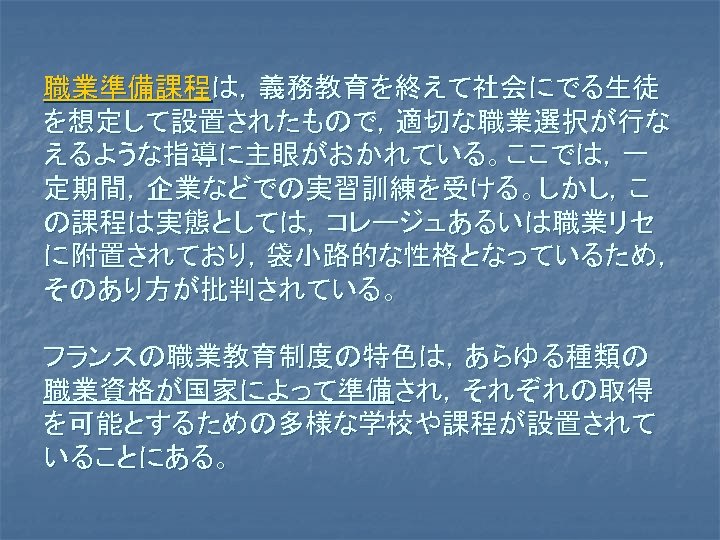 職業準備課程は，義務教育を終えて社会にでる生徒 を想定して設置されたもので，適切な職業選択が行な えるような指導に主眼がおかれている。ここでは，一 定期間，企業などでの実習訓練を受ける。しかし，こ の課程は実態としては，コレージュあるいは職業リセ に附置されており，袋小路的な性格となっているため， そのあり方が批判されている。 フランスの職業教育制度の特色は，あらゆる種類の 職業資格が国家によって準備され，それぞれの取得 を可能とするための多様な学校や課程が設置されて いることにある。 