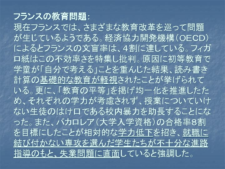 フランスの教育問題： 現在フランスでは、さまざまな教育改革を巡って問題 が生じているようである。経済協力開発機構（ＯＥＣＤ） によるとフランスの文盲率は、４割に達している。フィガ ロ紙はこの不効率さを特集し批判。原因に初等教育で 学童が「自分で考える」ことを重んじた結果、読み書き 計算の基礎的な教育が軽視されたことが挙げられて いる。更に、「教育の平等」を掲げ均一化を推進したた め、それぞれの学力が考慮されず、授業についていけ ない生徒のはけ口である校内暴力を助長することにな った。また、バカロレア（大学入学資格）の合格率８割 を目標にしたことが相対的な学力低下を招き、就職に 結び付かない専攻を選んだ学生たちが不十分な進路 指導のもと、失業問題に直面していると強調した。