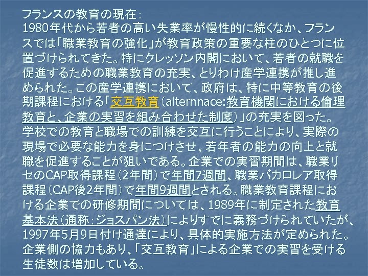 フランスの教育の現在： 1980年代から若者の高い失業率が慢性的に続くなか、フラン スでは「職業教育の強化」が教育政策の重要な柱のひとつに位 置づけられてきた。特にクレッソン内閣において、若者の就職を 促進するための職業教育の充実、とりわけ産学連携が推し進 められた。この産学連携において、政府は、特に中等教育の後 期課程における「交互教育（alternnace: 教育機関における倫理 教育と、企業の実習を組み合わせた制度）」の充実を図った。 学校での教育と職場での訓練を交互に行うことにより、実際の 現場で必要な能力を身につけさせ、若年者の能力の向上と就 職を促進することが狙いである。企業での実習期間は、職業リ セのCAP取得課程（2年間）で年間 7週間、職業バカロレア取得