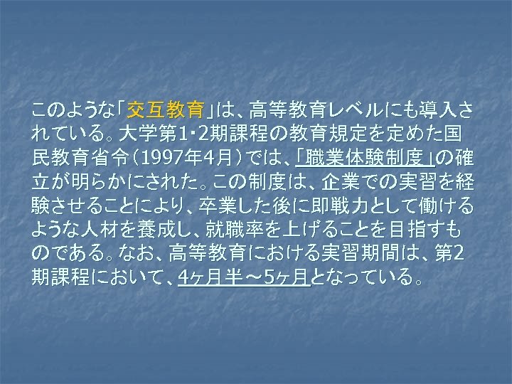 このような「交互教育」は、高等教育レベルにも導入さ れている。大学第 1・ 2期課程の教育規定を定めた国 民教育省令（1997年 4月）では、「職業体験制度」の確 立が明らかにされた。この制度は、企業での実習を経 験させることにより、卒業した後に即戦力として働ける ような人材を養成し、就職率を上げることを目指すも のである。なお、高等教育における実習期間は、第 2 期課程において、4ヶ月半～ 5ヶ月となっている。 