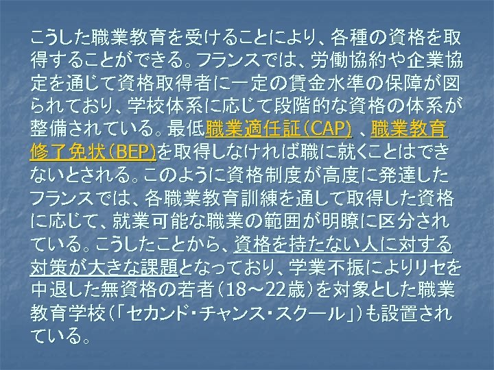 こうした職業教育を受けることにより、各種の資格を取 得することができる。フランスでは、労働協約や企業協 定を通じて資格取得者に一定の賃金水準の保障が図 られており、学校体系に応じて段階的な資格の体系が 整備されている。最低職業適任証（CAP) 、職業教育 修了免状（BEP)を取得しなければ職に就くことはでき ないとされる。このように資格制度が高度に発達した フランスでは、各職業教育訓練を通して取得した資格 に応じて、就業可能な職業の範囲が明瞭に区分され ている。こうしたことから、資格を持たない人に対する 対策が大きな課題となっており、学業不振によりリセを 中退した無資格の若者（18～ 22歳）を対象とした職業