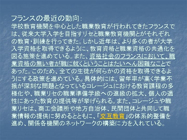 フランスの最近の動向： 学校教育機関を中心とした職業教育が行われてきたフランスで は、従来大学入学を目指すリセと職業教育機関とがそれぞれ の教育・訓練を行ってきた。しかし近年は、より多くの者が大学 入学資格を取得できるように、教育資格と職業資格の共通化を 図る施策を進めている。また、資格社会のフランスにおいて、職 業資格の無い者が職に就くということはたいへん困難なことで あった。このため、全ての生徒が何らかの資格を取得できるよ うにする政策を進めている。具体的には、留年率が高く学業不 振が深刻な問題となっているコレージュにおける教育課程の多 様化や、職業リセの職業準備学級への進級の拡大、個人の適 性にあった教育の提供等が挙げられる。また、コレージュや職 業リセは、商 会議所や地方自治体、民間団体と共同して職