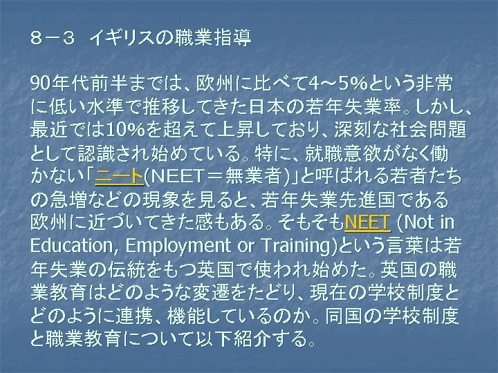 ８－３　イギリスの職業指導 90年代前半までは、欧州に比べて 4～ 5％という非常 に低い水準で推移してきた日本の若年失業率。しかし、 最近では 10％を超えて上昇しており、深刻な社会問題 として認識され始めている。特に、就職意欲がなく働 かない「ニート(ＮＥＥＴ＝無業者)」と呼ばれる若者たち の急増などの現象を見ると、若年失業先進国である 欧州に近づいてきた感もある。そもそもNEET (Not in Education,