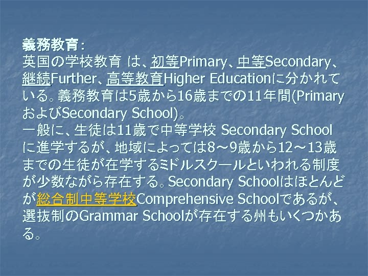 義務教育： 英国の学校教育 は、初等Primary、中等Secondary、 継続Further、高等教育Higher Educationに分かれて いる。義務教育は 5歳から16歳までの 11年間(Primary およびSecondary School)。 一般に、生徒は 11歳で中等学校 Secondary School