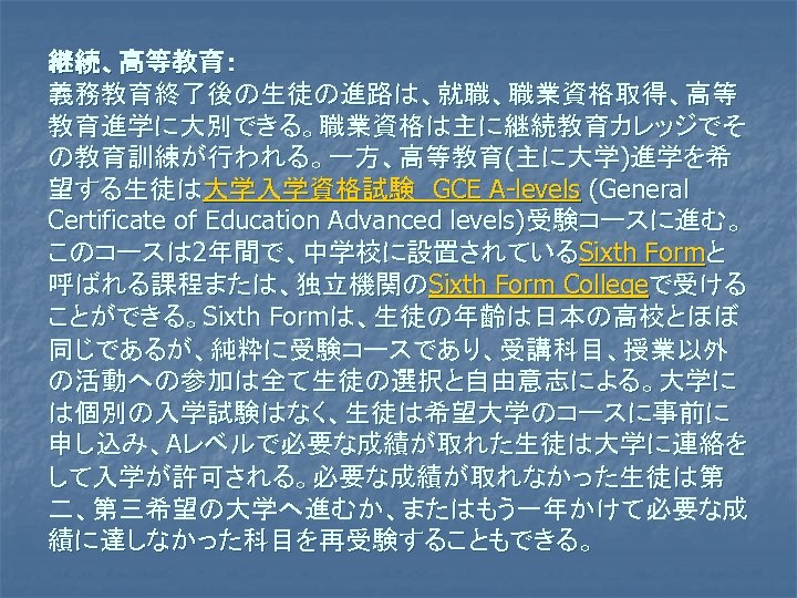継続、高等教育： 義務教育終了後の生徒の進路は、就職、職業資格取得、高等 教育進学に大別できる。職業資格は主に継続教育カレッジでそ の教育訓練が行われる。一方、高等教育(主に大学)進学を希 望する生徒は大学入学資格試験　GCE A-levels (General Certificate of Education Advanced levels)受験コースに進む。 このコースは 2年間で、中学校に設置されているSixth