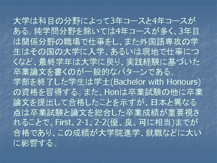 大学は科目の分野によって 3年コースと 4年コースが ある。純学問分野を除いては 4年コースが多く、3年目 は関係分野の職場で仕事をし、また外国語専攻の学 生はその国の大学に入学、あるいは現地で仕事につ くなど、最終学年は大学に戻り、実践経験に基づいた 卒業論文を書くのが一般的なパターンである。 学部を終了した学生は学士(Bachelor with Honours) の資格を習得する。また、Honは卒業試験の他に卒業 論文を提出して合格したことを示すが、日本と異なる