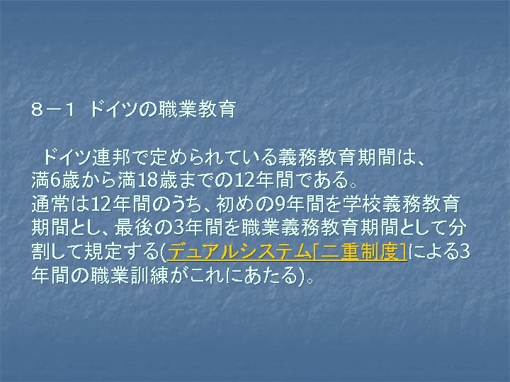 ８－１　ドイツの職業教育 　ドイツ連邦で定められている義務教育期間は、 満6歳から満18歳までの 12年間である。 通常は 12年間のうち、初めの 9年間を学校義務教育 期間とし、最後の 3年間を職業義務教育期間として分 割して規定する(デュアルシステム[二重制度]による3 年間の職業訓練がこれにあたる)。 