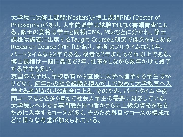 大学院には修士課程(Masters)と博士課程Ph. D (Doctor of Philosophy)があり、大学院進学は試験ではなく書類審査によ る。修士の資格は学士と同様にMA、MScなどに分かれ、修士 課程は講義に出席するTaught Courseと研究で論文をまとめる Research Course (MPhl)があり、前者はフルタイムなら1年、 パートタイムなら2年である。後者は 2年またはそれ以上である。 博士課程は一般に最低で